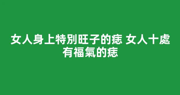 女人身上特別旺子的痣 女人十處有福氣的痣